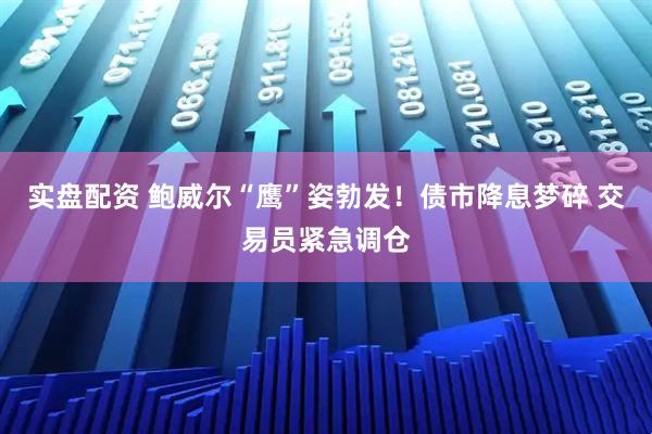 实盘配资 鲍威尔“鹰”姿勃发！债市降息梦碎 交易员紧急调仓