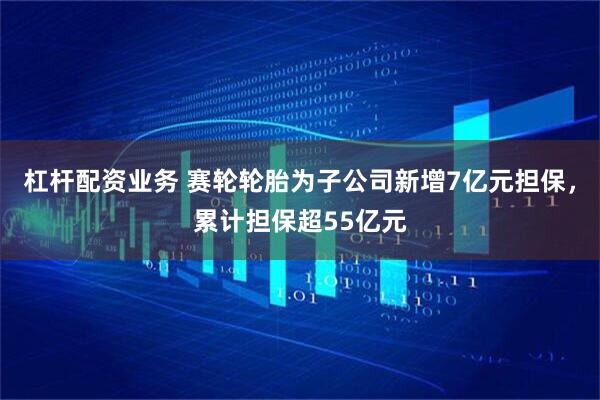 杠杆配资业务 赛轮轮胎为子公司新增7亿元担保，累计担保超55亿元