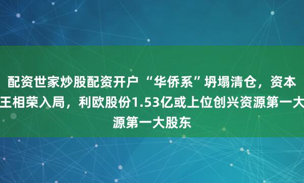 配资世家炒股配资开户 “华侨系”坍塌清仓,资本玩家王相荣入局,利欧股份1.53亿或上位创兴资源第一大股东