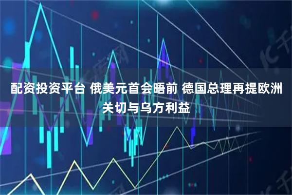 配资投资平台 俄美元首会晤前 德国总理再提欧洲关切与乌方利益