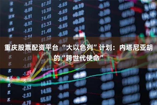 重庆股票配资平台 “大以色列”计划:内塔尼亚胡的“跨世代使命”