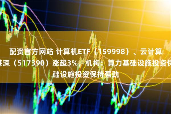 配资官方网站 计算机ETF(159998)、云计算ETF沪港深(517390)涨超3%,机构:算力基础设施投资保持强劲