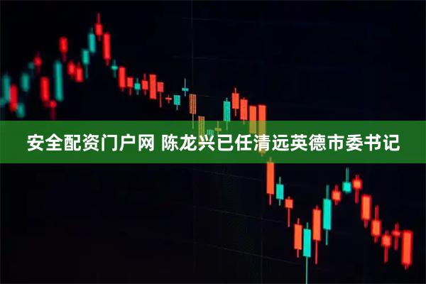 安全配资门户网 陈龙兴已任清远英德市委书记