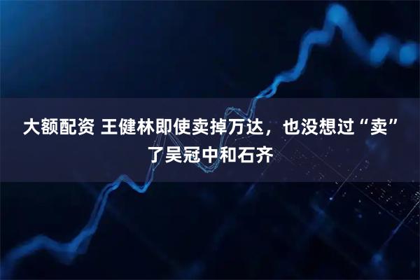 大额配资 王健林即使卖掉万达，也没想过“卖”了吴冠中和石齐