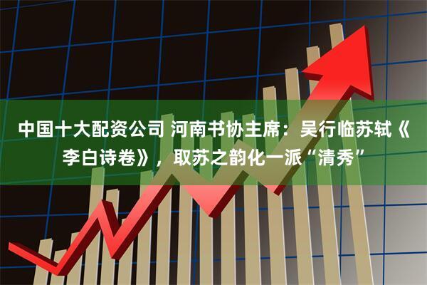 中国十大配资公司 河南书协主席：吴行临苏轼《李白诗卷》，取苏之韵化一派“清秀”