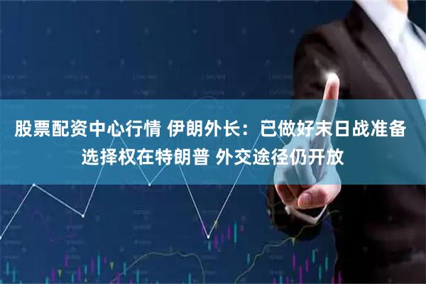 股票配资中心行情 伊朗外长：已做好末日战准备 选择权在特朗普 外交途径仍开放