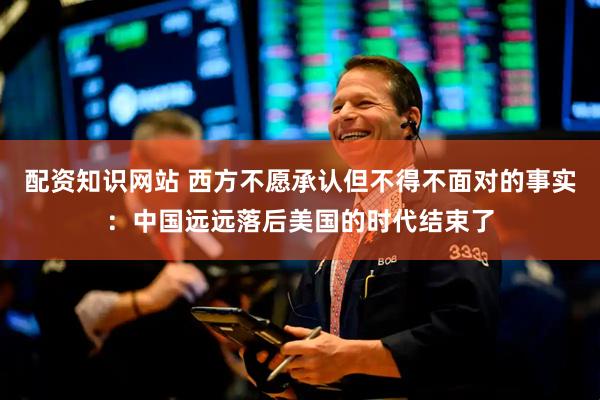 配资知识网站 西方不愿承认但不得不面对的事实：中国远远落后美国的时代结束了